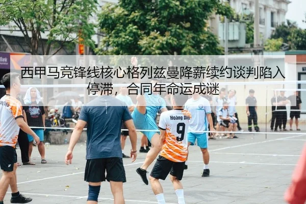西甲马竞锋线核心格列兹曼降薪续约谈判陷入停滞，合同年命运成谜